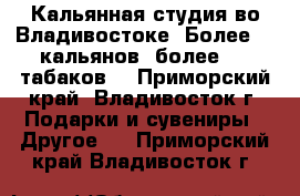 Кальянная студия во Владивостоке! Более 90 кальянов, более 100 табаков  - Приморский край, Владивосток г. Подарки и сувениры » Другое   . Приморский край,Владивосток г.